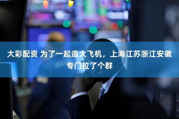 大彩配资 为了一起造大飞机，上海江苏浙江安徽专门拉了个群