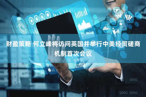 财盈策略 何立峰将访问英国并举行中美经贸磋商机制首次会议