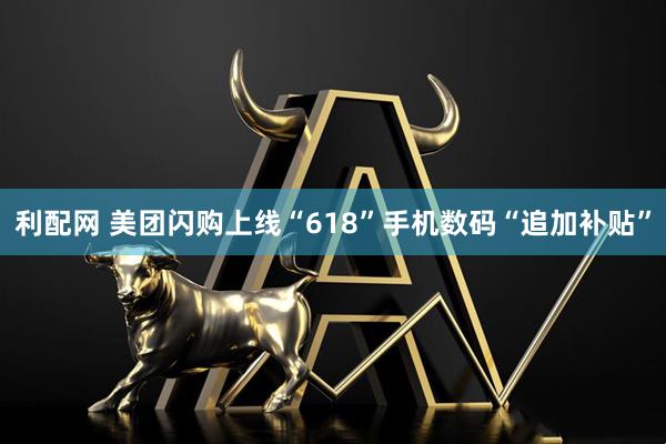 利配网 美团闪购上线“618”手机数码“追加补贴”