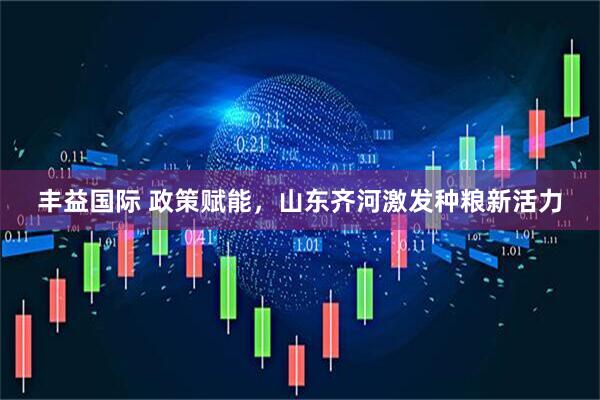 丰益国际 政策赋能，山东齐河激发种粮新活力
