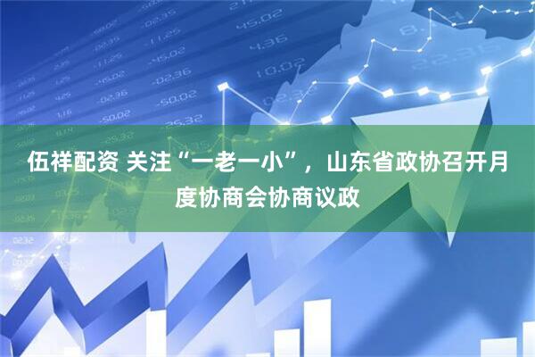 伍祥配资 关注“一老一小”，山东省政协召开月度协商会协商议政