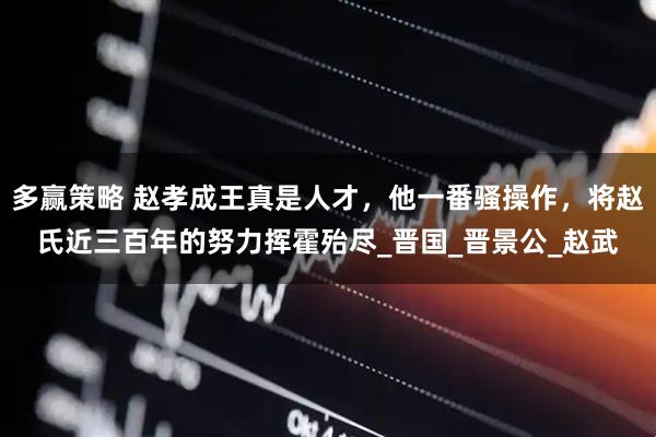 多赢策略 赵孝成王真是人才，他一番骚操作，将赵氏近三百年的努力挥霍殆尽_晋国_晋景公_赵武