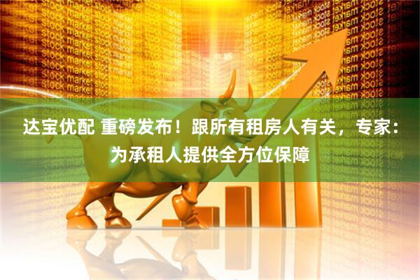 达宝优配 重磅发布！跟所有租房人有关，专家：为承租人提供全方位保障