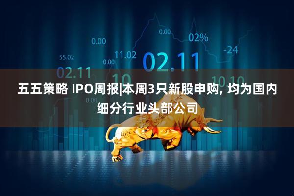 五五策略 IPO周报|本周3只新股申购, 均为国内细分行业头部公司