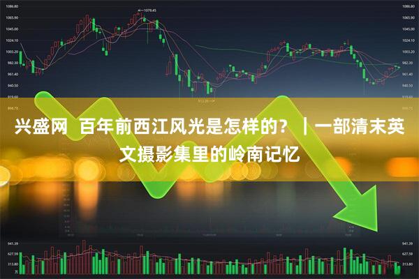 兴盛网  百年前西江风光是怎样的？｜一部清末英文摄影集里的岭南记忆
