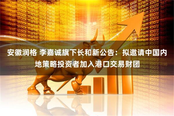 安徽润格 李嘉诚旗下长和新公告：拟邀请中国内地策略投资者加入港口交易财团