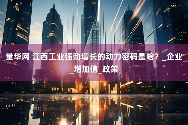 量华网 江西工业强劲增长的动力密码是啥？_企业_增加值_政策