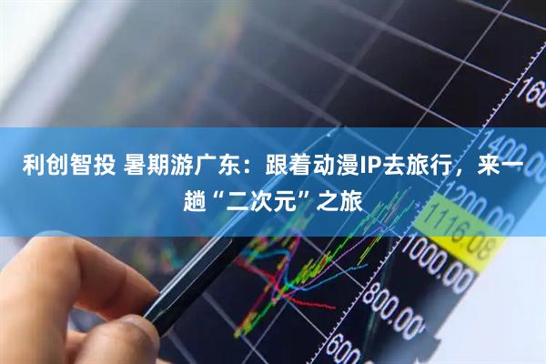 利创智投 暑期游广东：跟着动漫IP去旅行，来一趟“二次元”之旅
