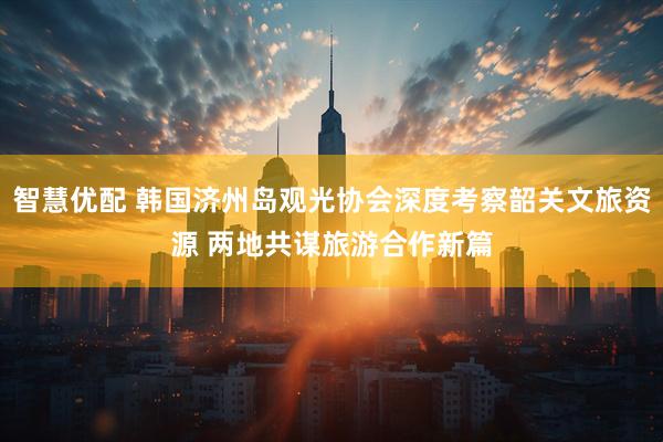 智慧优配 韩国济州岛观光协会深度考察韶关文旅资源 两地共谋旅游合作新篇