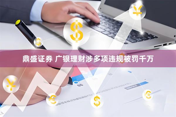 鼎盛证券 广银理财涉多项违规被罚千万