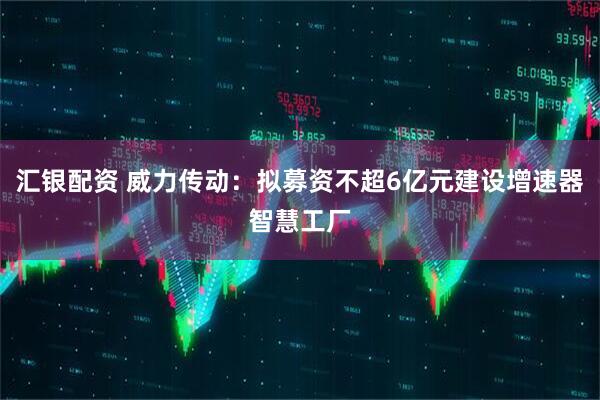 汇银配资 威力传动：拟募资不超6亿元建设增速器智慧工厂