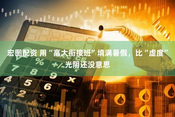 宏图配资 用“高大衔接班”填满暑假，比“虚度”光阴还没意思
