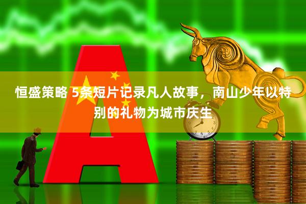 恒盛策略 5条短片记录凡人故事，南山少年以特别的礼物为城市庆生
