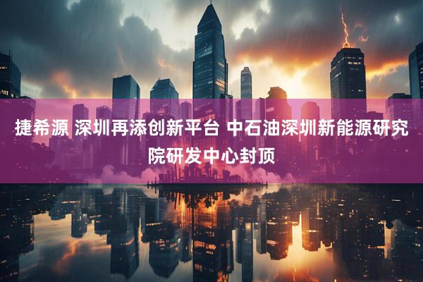 捷希源 深圳再添创新平台 中石油深圳新能源研究院研发中心封顶