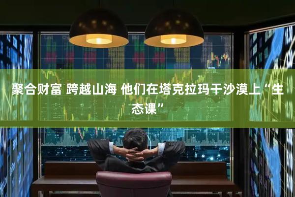 聚合财富 跨越山海 他们在塔克拉玛干沙漠上“生态课”
