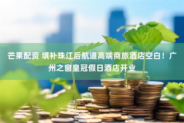 芒果配资 填补珠江后航道高端商旅酒店空白！广州之窗皇冠假日酒店开业