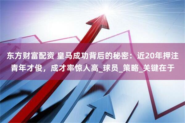 东方财富配资 皇马成功背后的秘密：近20年押注青年才俊，成才率惊人高_球员_策略_关键在于