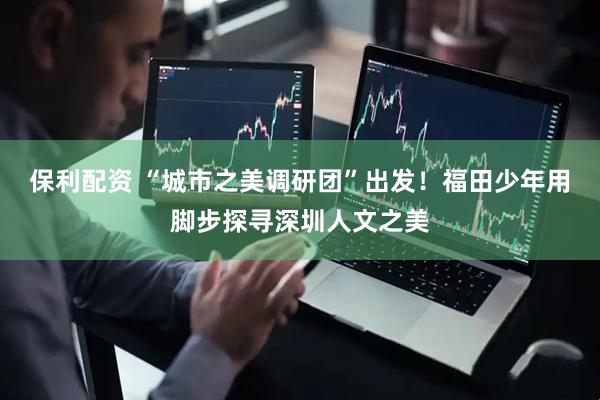 保利配资 “城市之美调研团”出发！福田少年用脚步探寻深圳人文之美