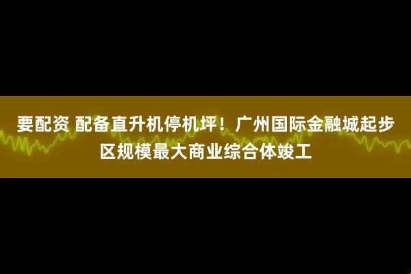 要配资 配备直升机停机坪！广州国际金融城起步区规模最大商业综合体竣工