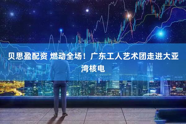 贝思盈配资 燃动全场！广东工人艺术团走进大亚湾核电