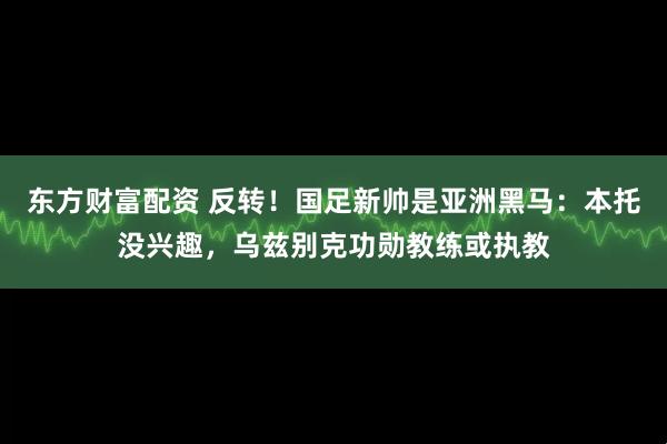 东方财富配资 反转!国足新帅是亚洲黑马:本托没兴趣,乌兹别克功勋教练或执教