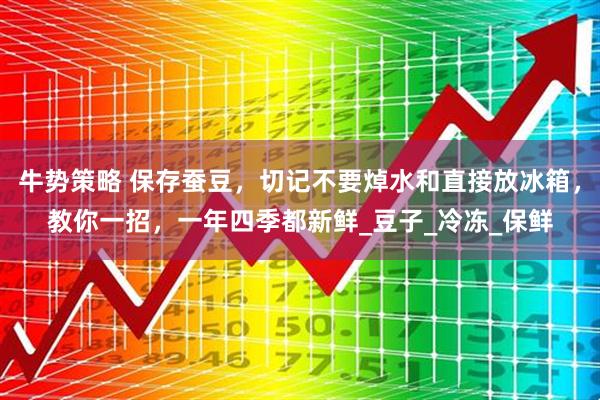 牛势策略 保存蚕豆,切记不要焯水和直接放冰箱,教你一招,一年四季都新鲜_豆子_冷冻_保鲜