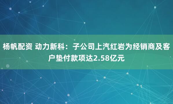 杨帆配资 动力新科:子公司上汽红岩为经销商及客户垫付款项达2.58亿元