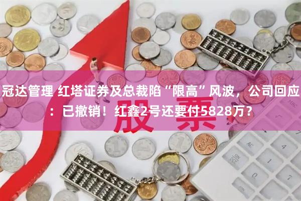 冠达管理 红塔证券及总裁陷“限高”风波,公司回应:已撤销!红鑫2号还要付5828万?