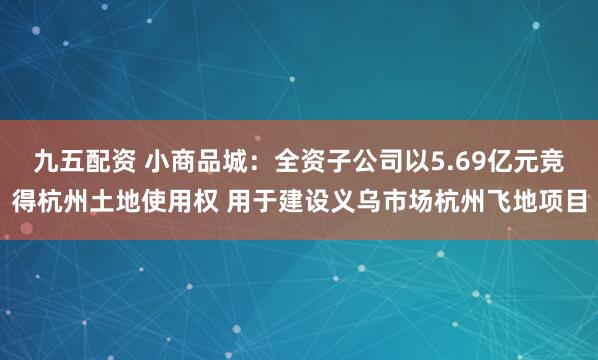 九五配资 小商品城：全资子公司以5.69亿元竞得杭州土地使用权 用于建设义乌市场杭州飞地项目