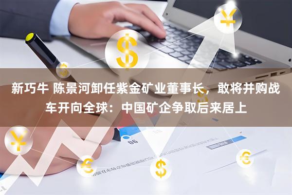 新巧牛 陈景河卸任紫金矿业董事长,敢将并购战车开向全球:中国矿企争取后来居上