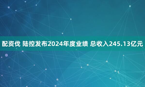 配资伐 陆控发布2024年度业绩 总收入245.13亿元