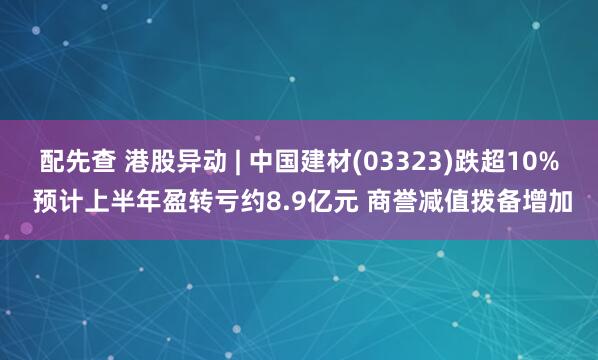 配先查 港股异动 | 中国建材(03323)跌超10% 预计上半年盈转亏约8.9亿元 商誉减值拨备增加