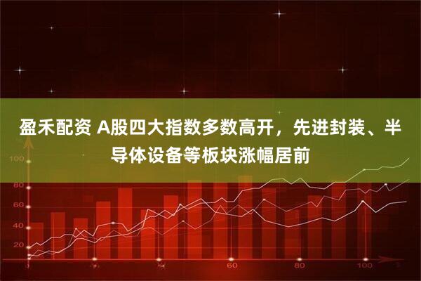 盈禾配资 A股四大指数多数高开，先进封装、半导体设备等板块涨幅居前